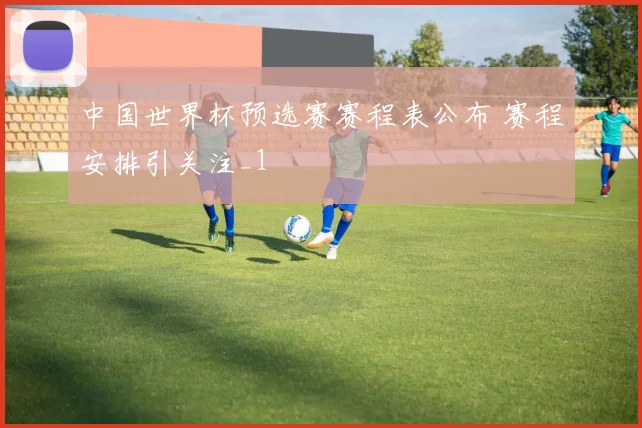 中国世界杯预选赛赛程表公布 赛程安排引关注_1