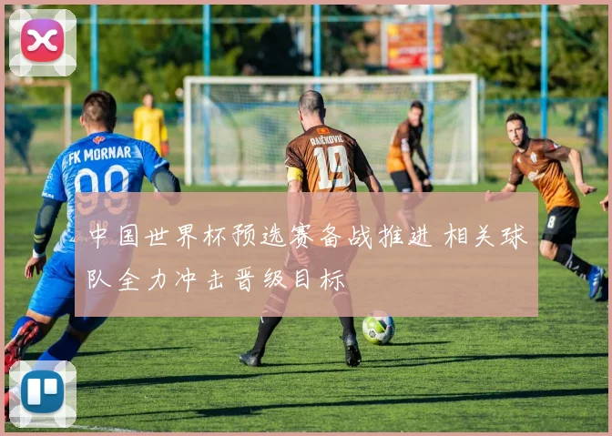 中国世界杯预选赛备战推进 相关球队全力冲击晋级目标