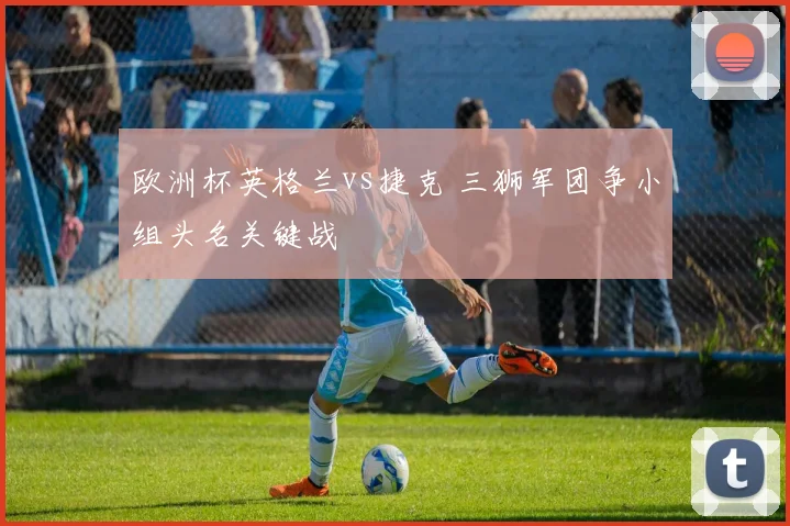 欧洲杯英格兰vs捷克 三狮军团争小组头名关键战