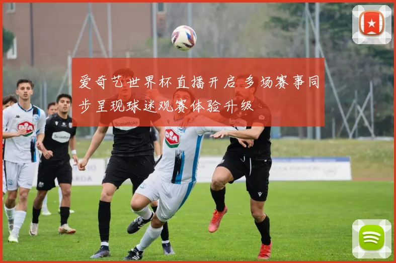 爱奇艺世界杯直播开启 多场赛事同步呈现球迷观赛体验升级