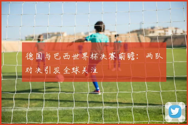 德国与巴西世界杯决赛前瞻:两队对决引发全球关注