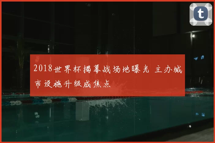 2018世界杯揭幕战场地曝光 主办城市设施升级成焦点