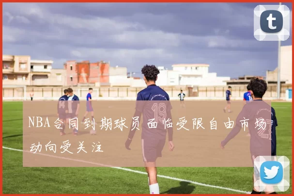 NBA合同到期球员面临受限自由市场动向受关注