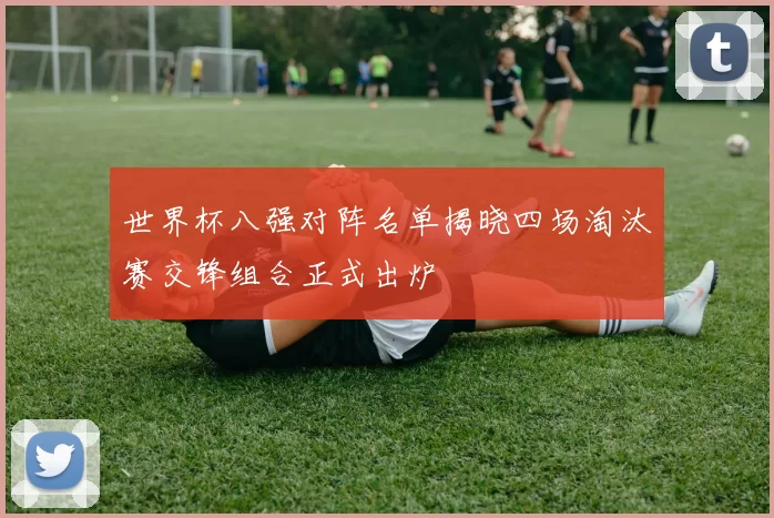 世界杯八强对阵名单揭晓四场淘汰赛交锋组合正式出炉