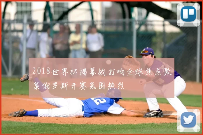 2018世界杯揭幕战打响全球焦点聚集俄罗斯开赛氛围热烈