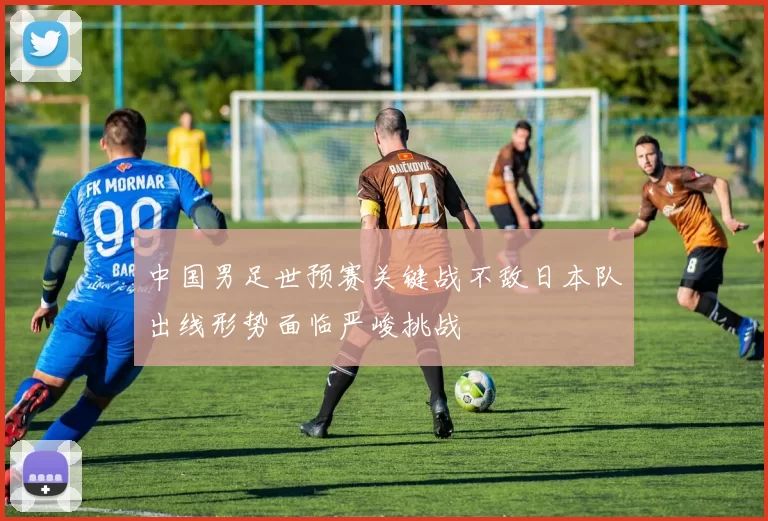 中国男足世预赛关键战不敌日本队出线形势面临严峻挑战