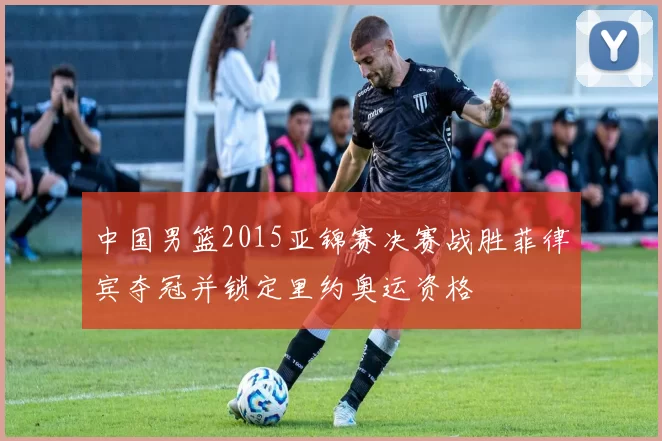 中国男篮2015亚锦赛决赛战胜菲律宾夺冠并锁定里约奥运资格