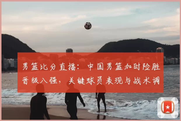 男篮比分直播：中国男篮加时险胜晋级八强，关键球员表现与战术调整解读