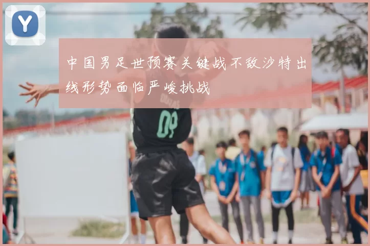 中国男足世预赛关键战不敌沙特出线形势面临严峻挑战