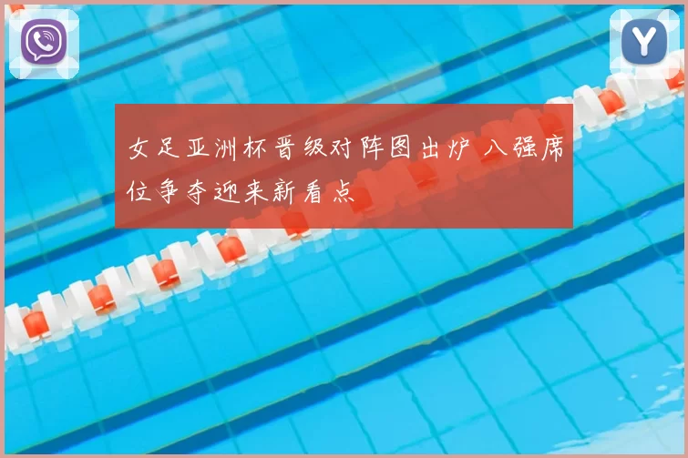 女足亚洲杯晋级对阵图出炉 八强席位争夺迎来新看点