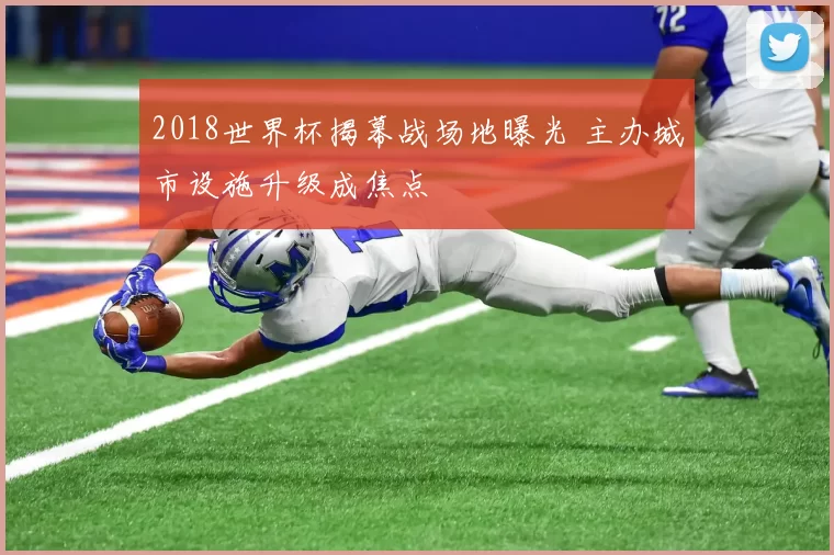 2018世界杯揭幕战场地曝光 主办城市设施升级成焦点