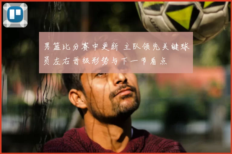 男篮比分赛中更新 主队领先关键球员左右晋级形势与下一节看点
