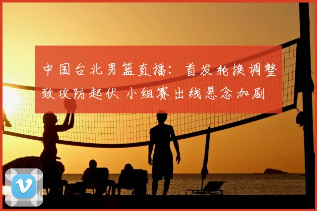 中国台北男篮直播：首发轮换调整致攻防起伏 小组赛出线悬念加剧