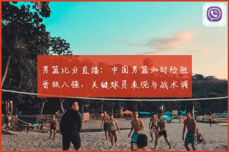 男篮比分直播：中国男篮加时险胜晋级八强，关键球员表现与战术调整解读