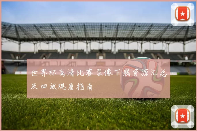 世界杯高清比赛录像下载资源汇总及回放观看指南