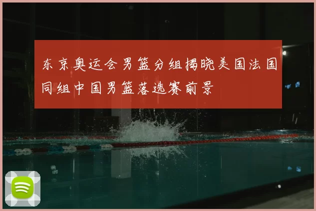 东京奥运会男篮分组揭晓美国法国同组中国男篮落选赛前景