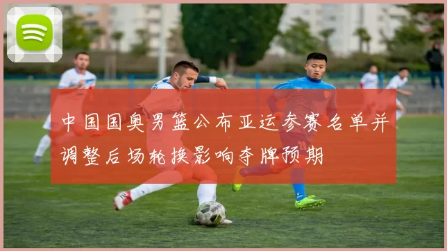 中国国奥男篮公布亚运参赛名单并调整后场轮换影响夺牌预期