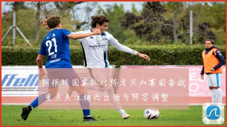 阿根廷国家队对阵牙买加赛前备战 重点关注梅西出场与阵容调整