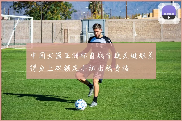 中国女篮亚洲杯首战告捷关键球员得分上双锁定小组出线资格