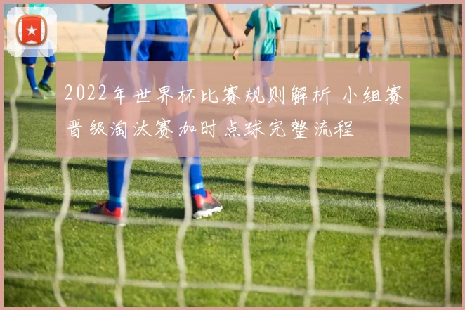 2022年世界杯比赛规则解析 小组赛晋级淘汰赛加时点球完整流程