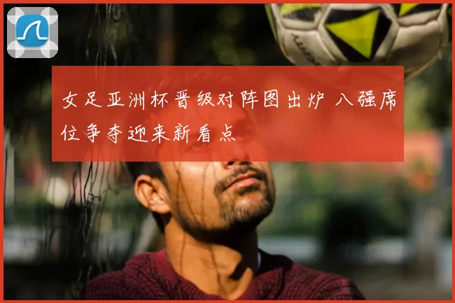 女足亚洲杯晋级对阵图出炉 八强席位争夺迎来新看点