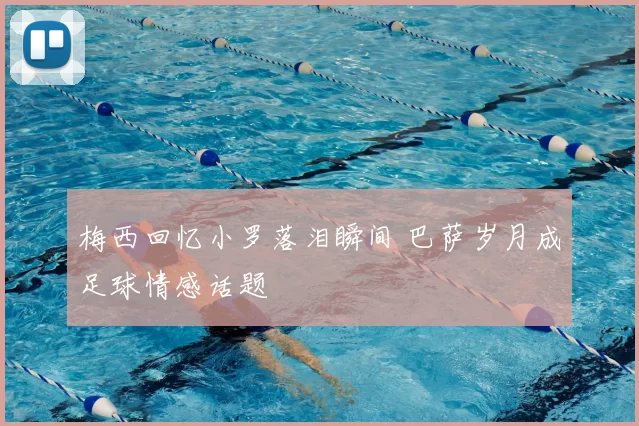梅西回忆小罗落泪瞬间 巴萨岁月成足球情感话题
