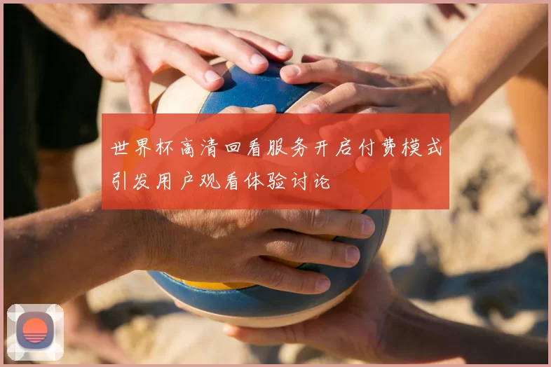 世界杯高清回看服务开启付费模式引发用户观看体验讨论