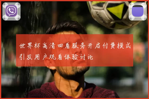 世界杯高清回看服务开启付费模式引发用户观看体验讨论