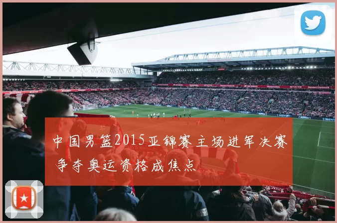 中国男篮2015亚锦赛主场进军决赛 争夺奥运资格成焦点