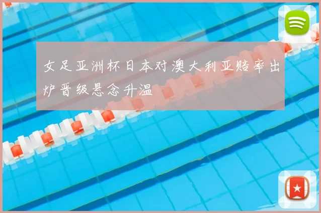 女足亚洲杯日本对澳大利亚赔率出炉晋级悬念升温