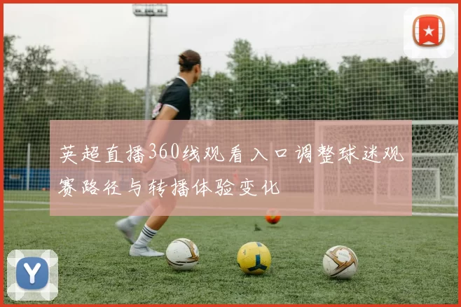 英超直播360线观看入口调整球迷观赛路径与转播体验变化