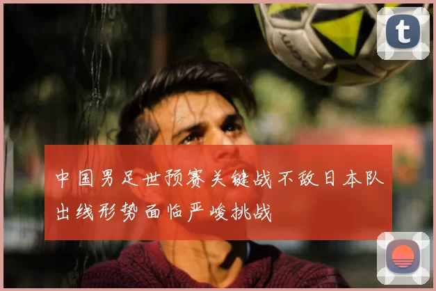中国男足世预赛关键战不敌日本队出线形势面临严峻挑战