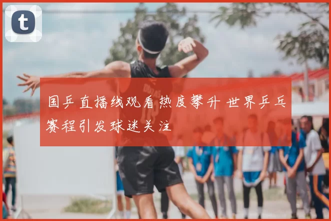 国乒直播线观看热度攀升 世界乒乓赛程引发球迷关注