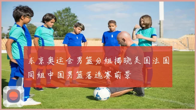 东京奥运会男篮分组揭晓美国法国同组中国男篮落选赛前景