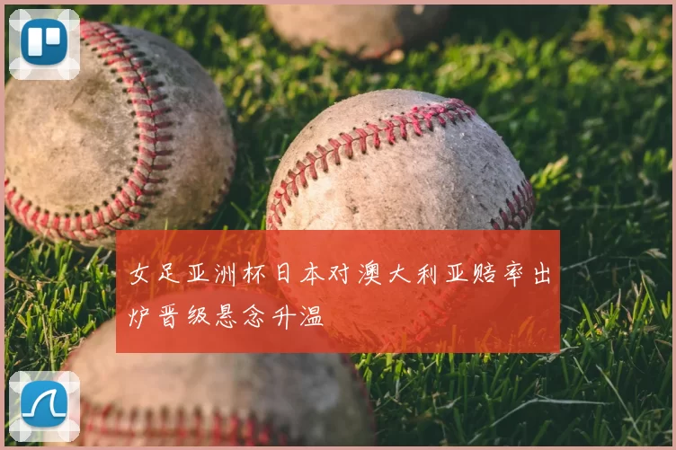 女足亚洲杯日本对澳大利亚赔率出炉晋级悬念升温