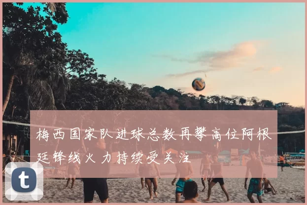 梅西国家队进球总数再攀高位阿根廷锋线火力持续受关注