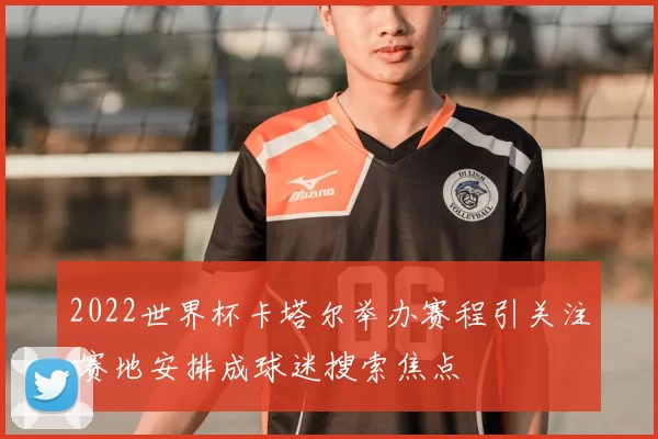 2022世界杯卡塔尔举办赛程引关注 赛地安排成球迷搜索焦点