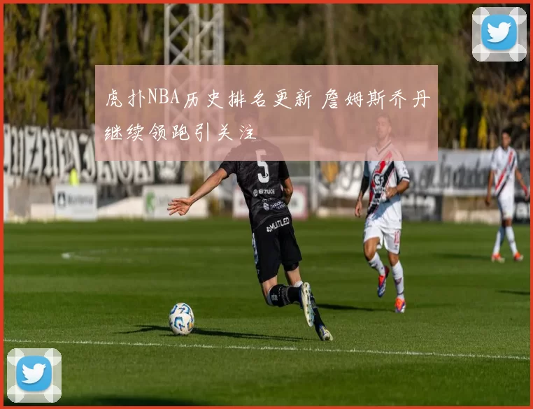 虎扑NBA历史排名更新 詹姆斯乔丹继续领跑引关注