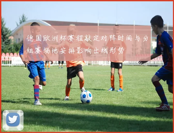 德国欧洲杯赛程敲定对阵时间与分组赛场地安排影响出线形势