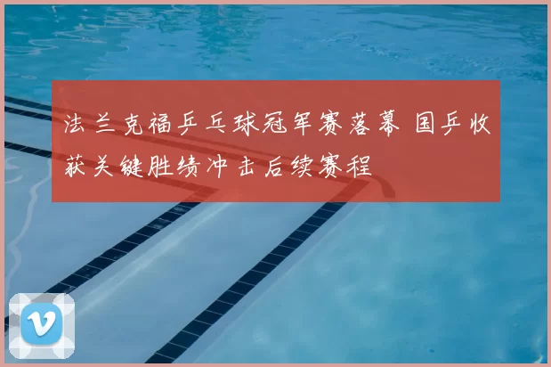 法兰克福乒乓球冠军赛落幕 国乒收获关键胜绩冲击后续赛程