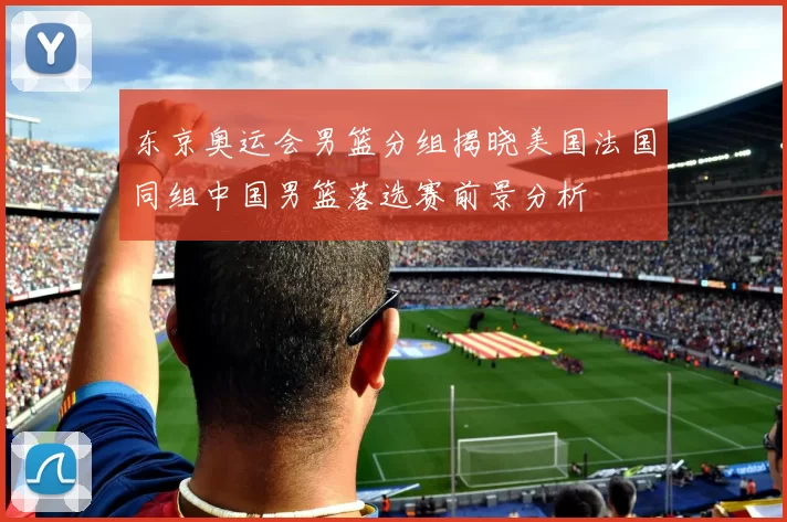 东京奥运会男篮分组揭晓美国法国同组中国男篮落选赛前景分析