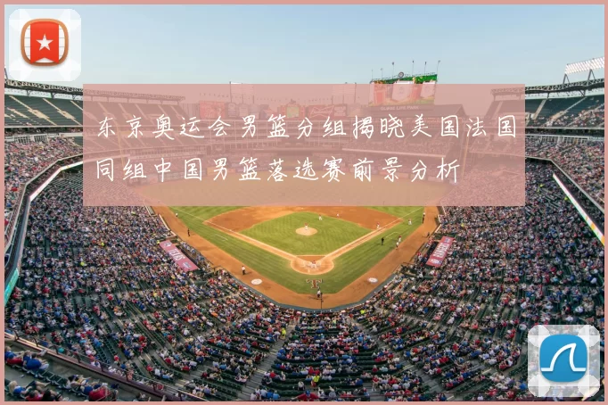 东京奥运会男篮分组揭晓美国法国同组中国男篮落选赛前景分析