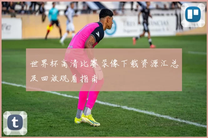 世界杯高清比赛录像下载资源汇总及回放观看指南
